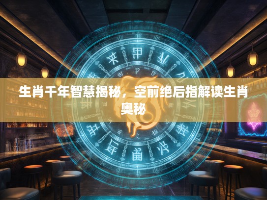 生肖千年智慧揭秘，空前绝后指解读生肖奥秘