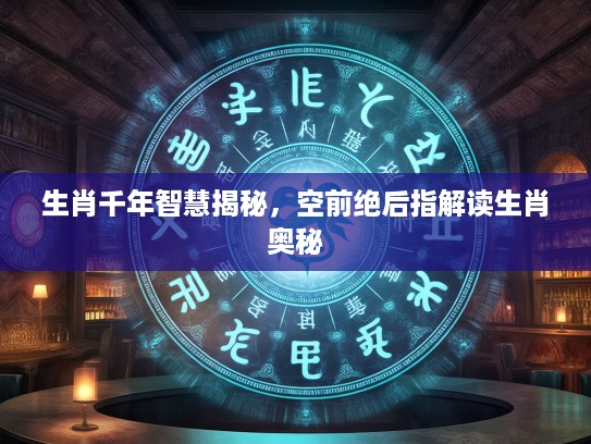 生肖千年智慧揭秘，空前绝后指解读生肖奥秘