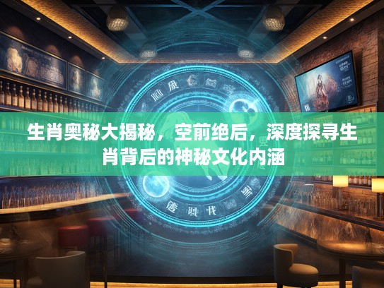 生肖奥秘大揭秘，空前绝后，深度探寻生肖背后的神秘文化内涵