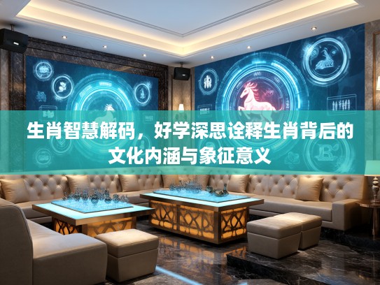 生肖智慧解码，好学深思诠释生肖背后的文化内涵与象征意义