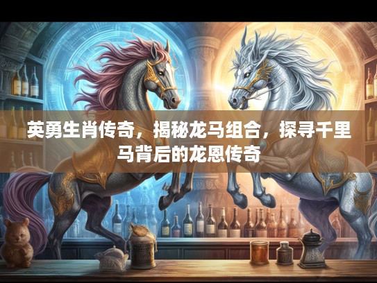 英勇生肖传奇，揭秘龙马组合，探寻千里马背后的龙恩传奇