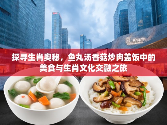 探寻生肖奥秘，鱼丸汤香菇炒肉盖饭中的美食与生肖文化交融之旅
