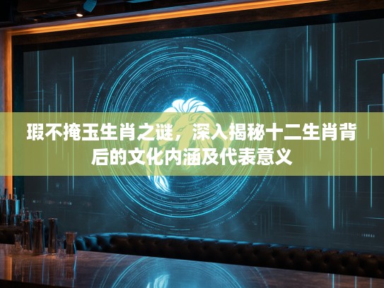 瑕不掩玉生肖之谜，深入揭秘十二生肖背后的文化内涵及代表意义