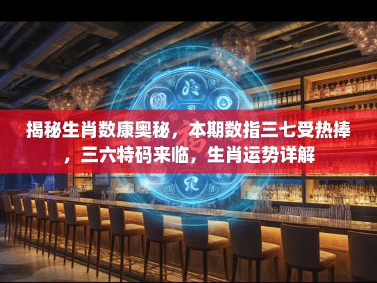 揭秘生肖数康奥秘，本期数指三七受热捧，三六特码来临，生肖运势详解