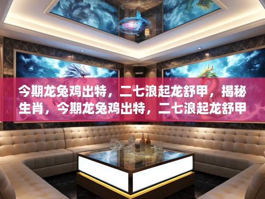 今期龙兔鸡出特，二七浪起龙舒甲，揭秘生肖，今期龙兔鸡出特，二七浪起龙舒甲—生肖之谜大揭秘