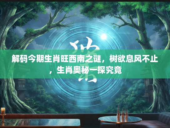 解码今期生肖旺西南之谜，树欲息风不止，生肖奥秘一探究竟