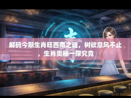 解码今期生肖旺西南之谜，树欲息风不止，生肖奥秘一探究竟