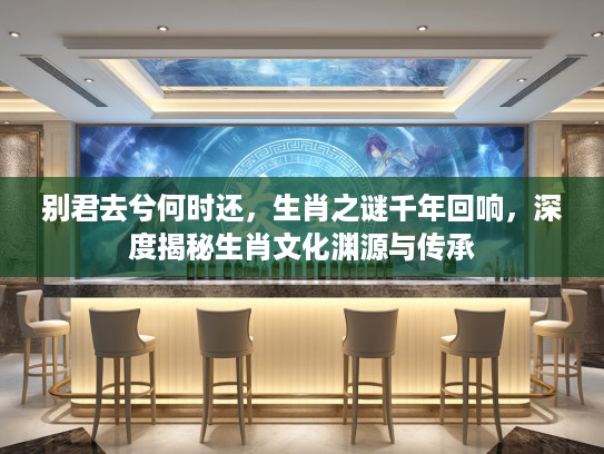 别君去兮何时还，生肖之谜千年回响，深度揭秘生肖文化渊源与传承