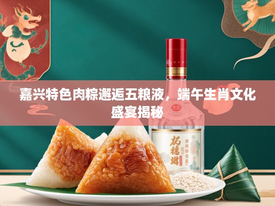嘉兴特色肉粽邂逅五粮液，端午生肖文化盛宴揭秘