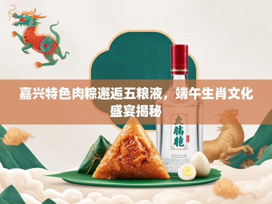 嘉兴特色肉粽邂逅五粮液，端午生肖文化盛宴揭秘