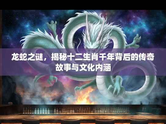 龙蛇之谜，揭秘十二生肖千年背后的传奇故事与文化内涵