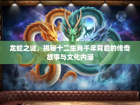 龙蛇之谜，揭秘十二生肖千年背后的传奇故事与文化内涵