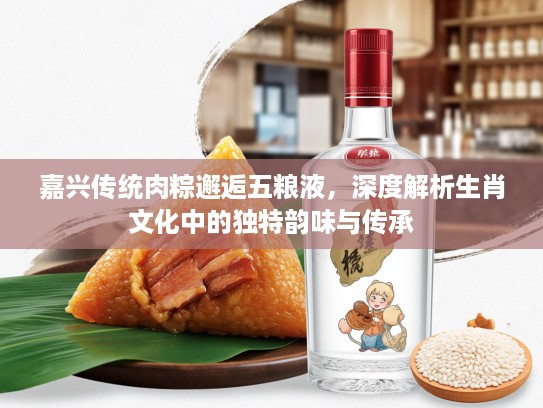 嘉兴传统肉粽邂逅五粮液，深度解析生肖文化中的独特韵味与传承