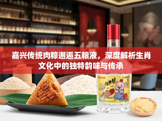 嘉兴传统肉粽邂逅五粮液，深度解析生肖文化中的独特韵味与传承