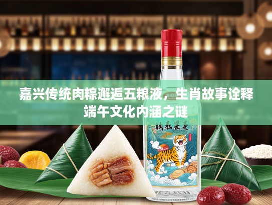 嘉兴传统肉粽邂逅五粮液，生肖故事诠释端午文化内涵之谜