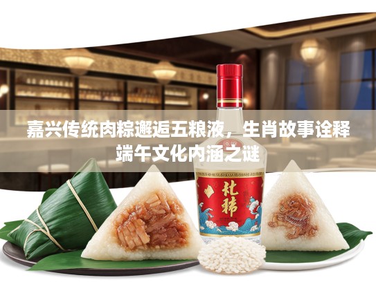 嘉兴传统肉粽邂逅五粮液，生肖故事诠释端午文化内涵之谜