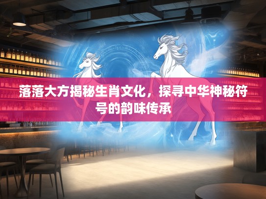 落落大方揭秘生肖文化，探寻中华神秘符号的韵味传承