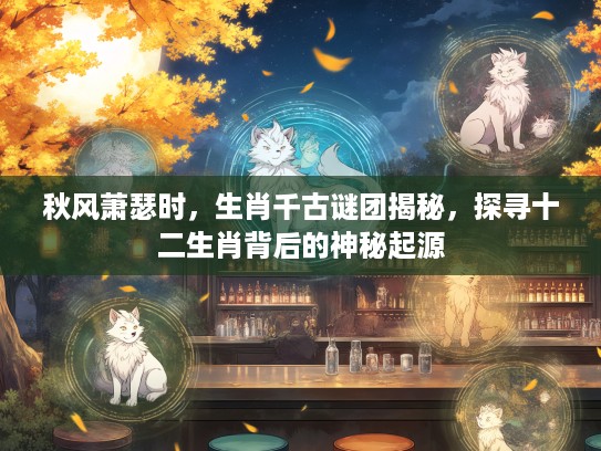 秋风萧瑟时，生肖千古谜团揭秘，探寻十二生肖背后的神秘起源