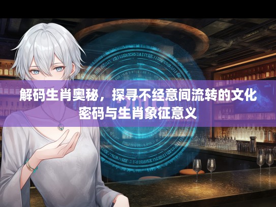 解码生肖奥秘，探寻不经意间流转的文化密码与生肖象征意义