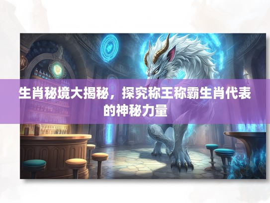 生肖秘境大揭秘，探究称王称霸生肖代表的神秘力量