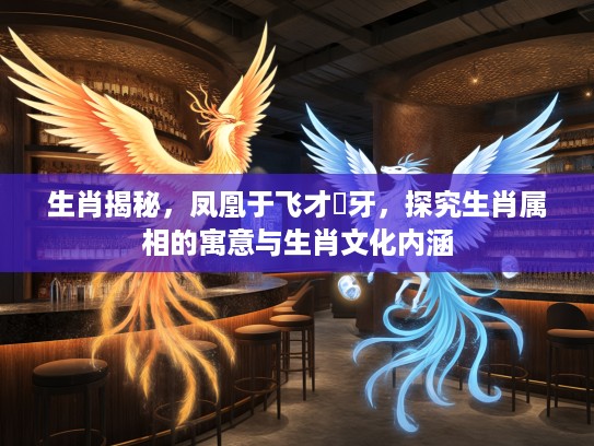 生肖揭秘，凤凰于飞才啱牙，探究生肖属相的寓意与生肖文化内涵