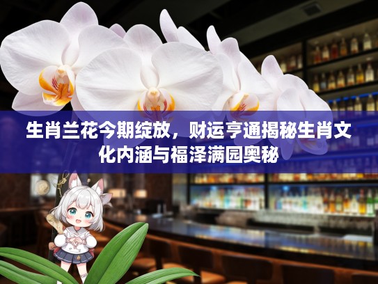 生肖兰花今期绽放，财运亨通揭秘生肖文化内涵与福泽满园奥秘