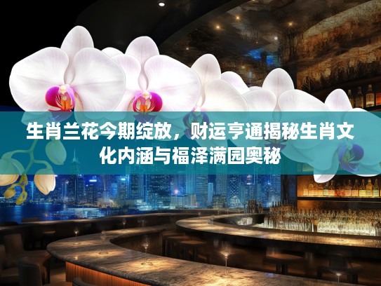 生肖兰花今期绽放，财运亨通揭秘生肖文化内涵与福泽满园奥秘
