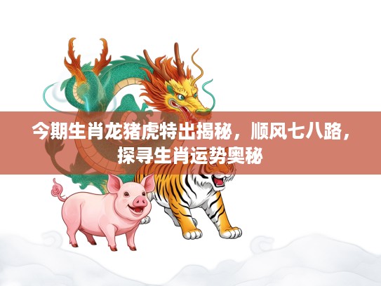 今期生肖龙猪虎特出揭秘，顺风七八路，探寻生肖运势奥秘