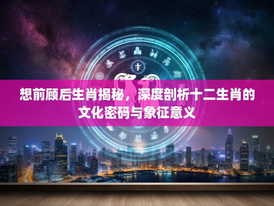 想前顾后生肖揭秘，深度剖析十二生肖的文化密码与象征意义