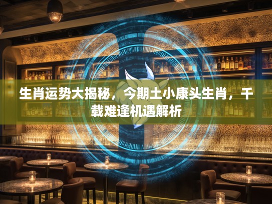 生肖运势大揭秘，今期土小康头生肖，千载难逢机遇解析