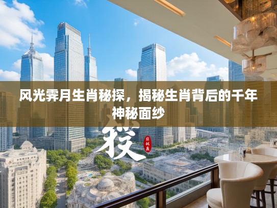 风光霁月生肖秘探，揭秘生肖背后的千年神秘面纱