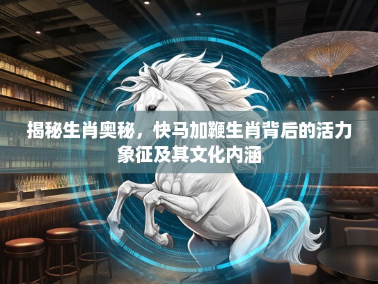揭秘生肖奥秘，快马加鞭生肖背后的活力象征及其文化内涵