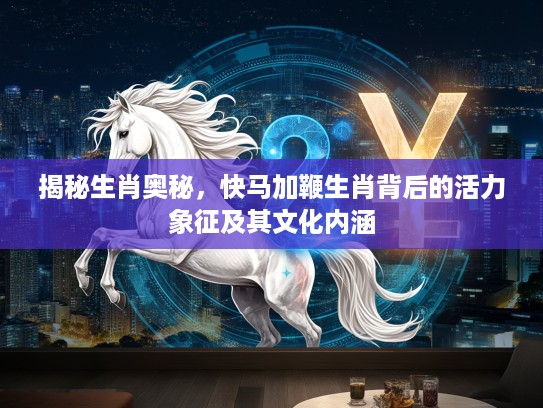 揭秘生肖奥秘，快马加鞭生肖背后的活力象征及其文化内涵