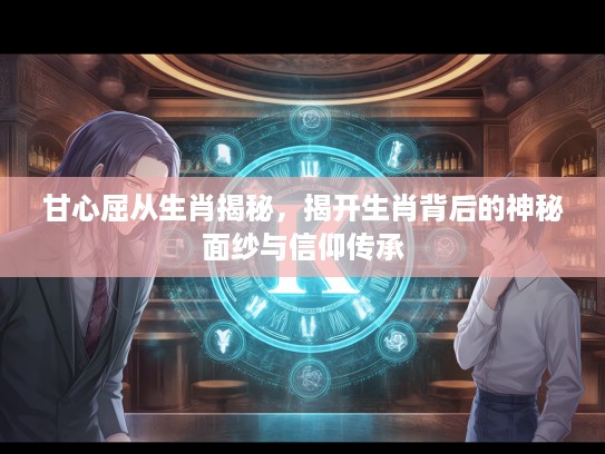 甘心屈从生肖揭秘，揭开生肖背后的神秘面纱与信仰传承