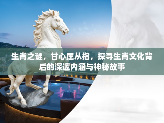生肖之谜，甘心屈从指，探寻生肖文化背后的深邃内涵与神秘故事