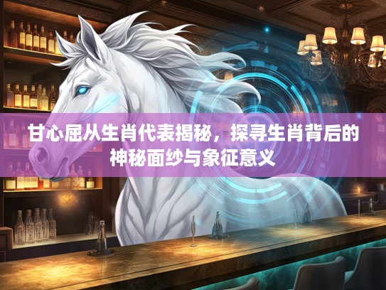 甘心屈从生肖代表揭秘，探寻生肖背后的神秘面纱与象征意义
