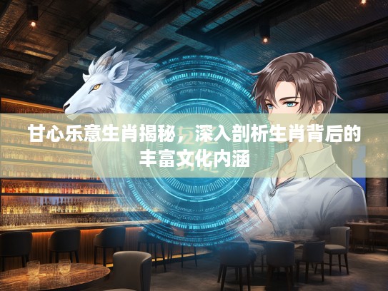 甘心乐意生肖揭秘，深入剖析生肖背后的丰富文化内涵