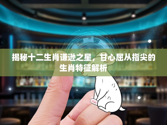 揭秘十二生肖谦逊之星，甘心屈从指尖的生肖特征解析