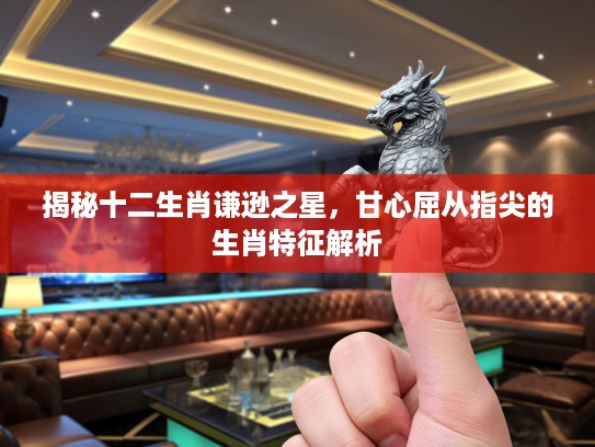 揭秘十二生肖谦逊之星，甘心屈从指尖的生肖特征解析