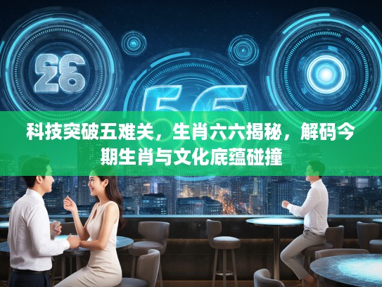 科技突破五难关，生肖六六揭秘，解码今期生肖与文化底蕴碰撞