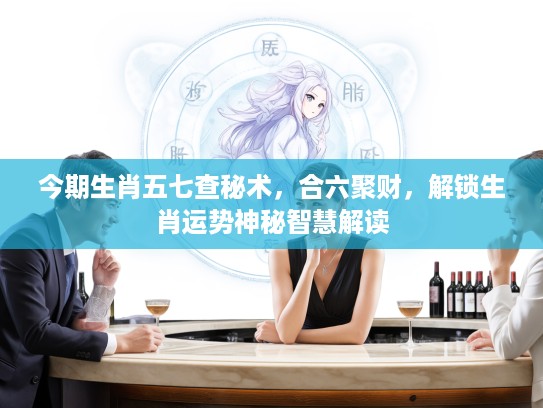 今期生肖五七查秘术，合六聚财，解锁生肖运势神秘智慧解读