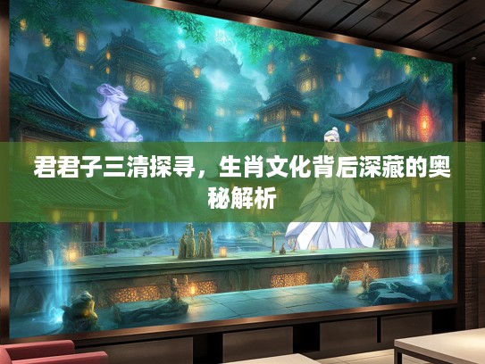 君君子三清探寻，生肖文化背后深藏的奥秘解析