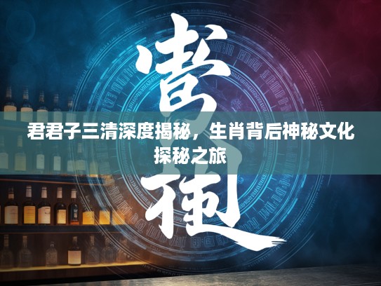 君君子三清深度揭秘，生肖背后神秘文化探秘之旅