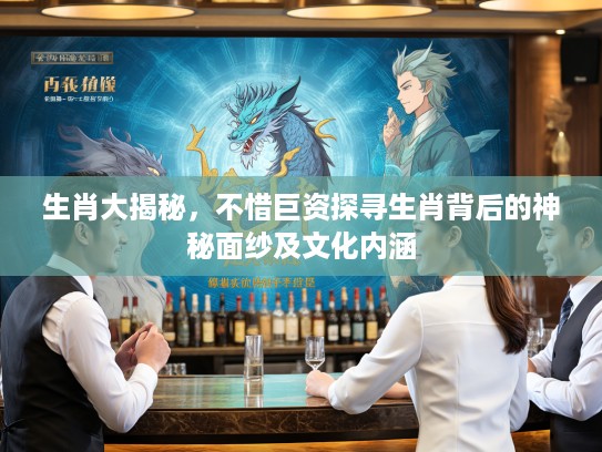 生肖大揭秘，不惜巨资探寻生肖背后的神秘面纱及文化内涵