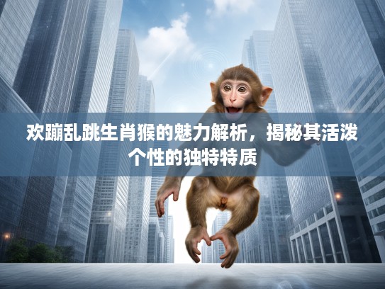 欢蹦乱跳生肖猴的魅力解析，揭秘其活泼个性的独特特质