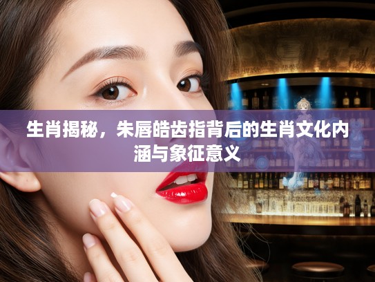 生肖揭秘，朱唇皓齿指背后的生肖文化内涵与象征意义
