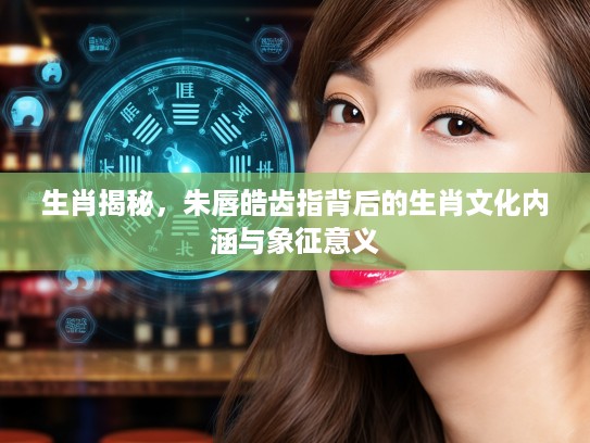 生肖揭秘，朱唇皓齿指背后的生肖文化内涵与象征意义