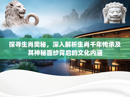 探寻生肖奥秘，深入解析生肖千年传承及其神秘面纱背后的文化内涵