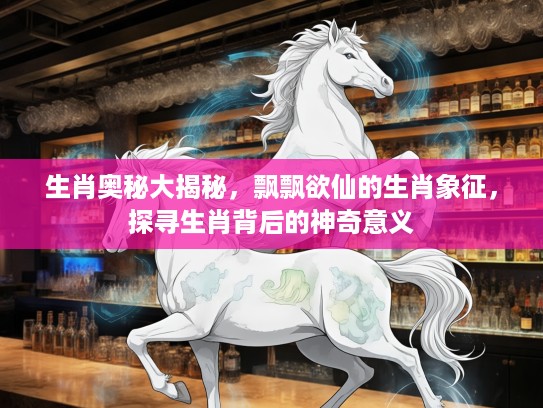 生肖奥秘大揭秘，飘飘欲仙的生肖象征，探寻生肖背后的神奇意义