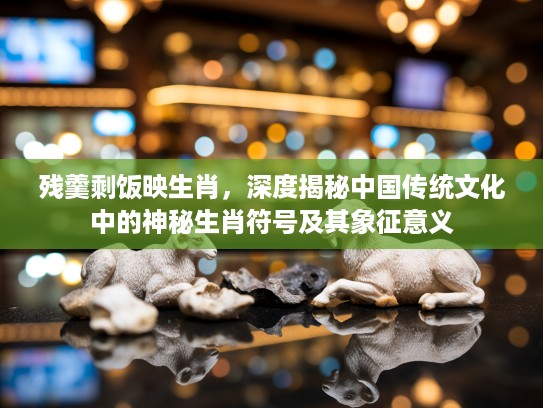 残羹剩饭映生肖，深度揭秘中国传统文化中的神秘生肖符号及其象征意义